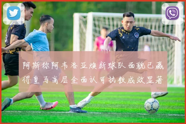 阿斯称阿韦洛亚焕新球队面貌已赢得皇马高层全面认可执教成效显著未来可期